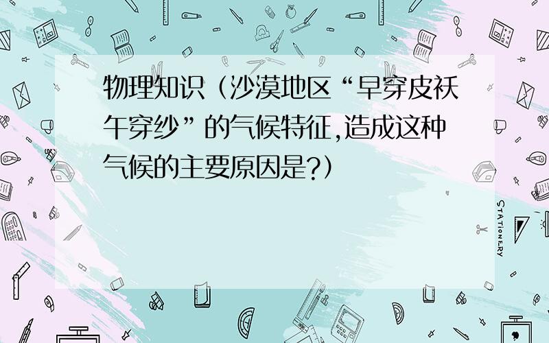 物理知识（沙漠地区“早穿皮袄午穿纱”的气候特征,造成这种气候的主要原因是?）