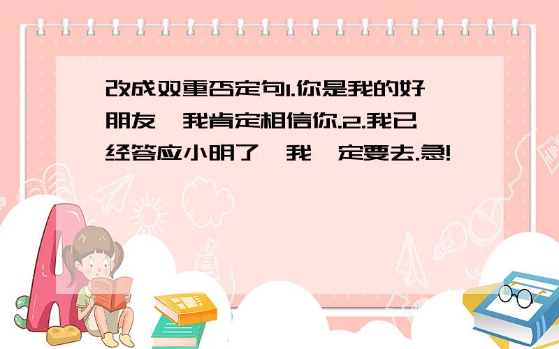 改成双重否定句1.你是我的好朋友,我肯定相信你.2.我已经答应小明了,我一定要去.急!