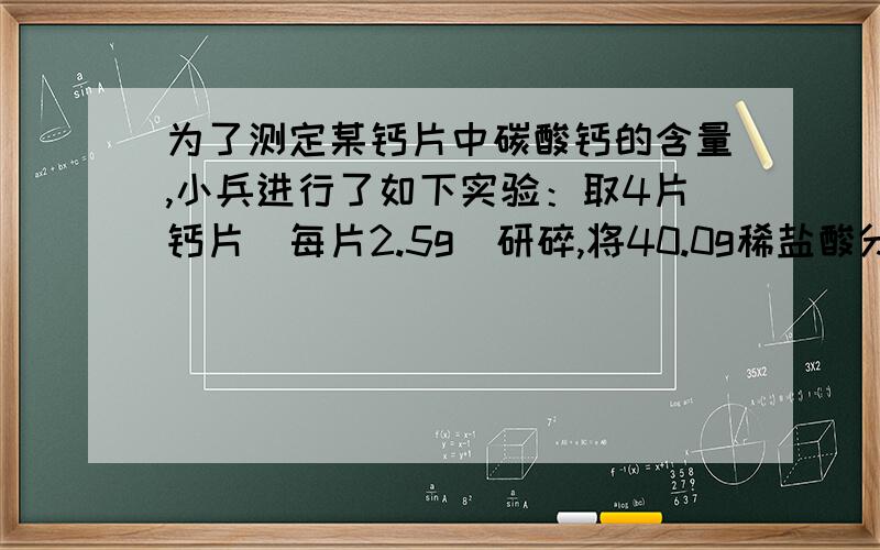 为了测定某钙片中碳酸钙的含量,小兵进行了如下实验：取4片钙片（每片2.5g)研碎,将40.0g稀盐酸分4次加入钙片中（假设钙片中CaCO3外,其他成分不与盐酸反应,也不溶于水）,每次反应完毕时,测