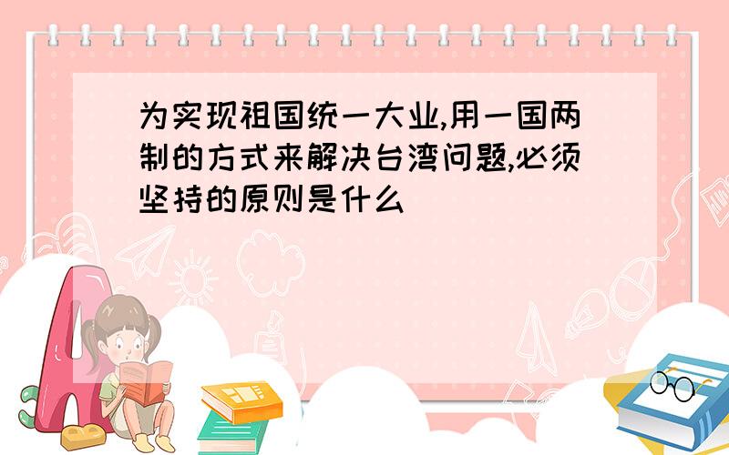 为实现祖国统一大业,用一国两制的方式来解决台湾问题,必须坚持的原则是什么