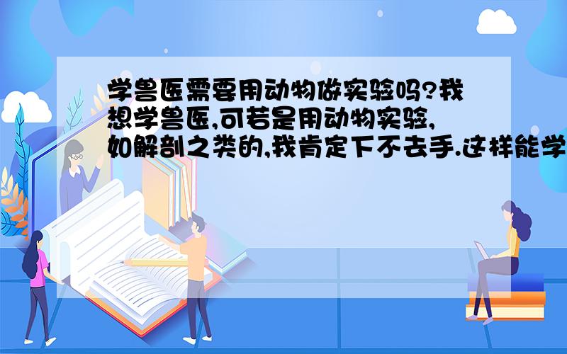 学兽医需要用动物做实验吗?我想学兽医,可若是用动物实验,如解剖之类的,我肯定下不去手.这样能学兽医吗?