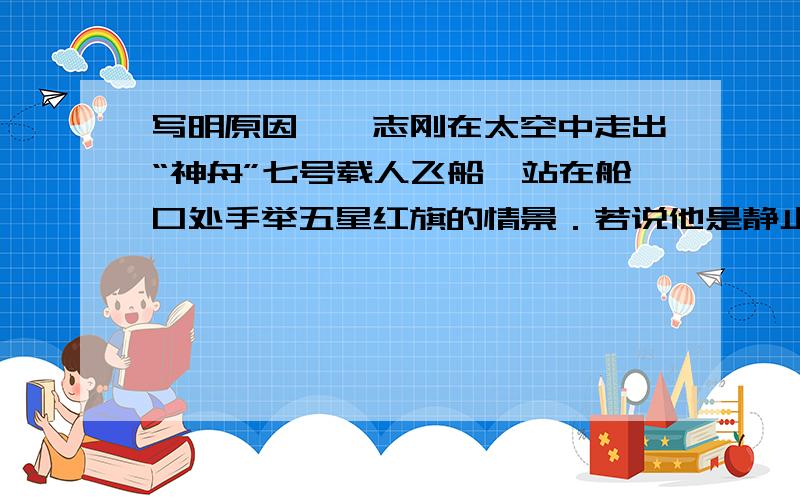 写明原因,翟志刚在太空中走出“神舟”七号载人飞船,站在舱口处手举五星红旗的情景．若说他是静止的,则选择的参照物是A．地球 B．太阳 C．月亮 D．“神舟”飞船3．某种材料制成的空心