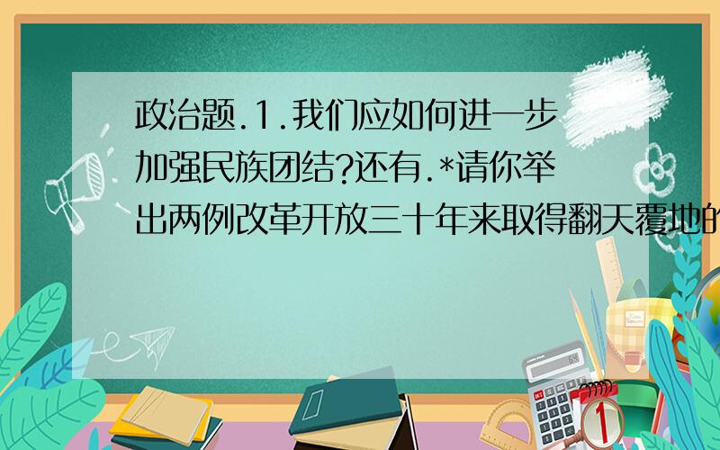 政治题.1.我们应如何进一步加强民族团结?还有.*请你举出两例改革开放三十年来取得翻天覆地的变化的事例.请大家伙好好作答,不要只说口水话,我们班老师最讨厌这样作答了,不给分的.请运