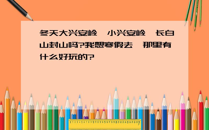 冬天大兴安岭、小兴安岭、长白山封山吗?我想寒假去,那里有什么好玩的?