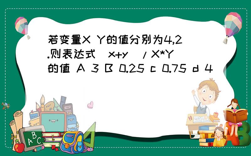 若变量X Y的值分别为4,2.则表达式(x+y)/X*Y的值 A 3 B 0.25 c 0.75 d 4