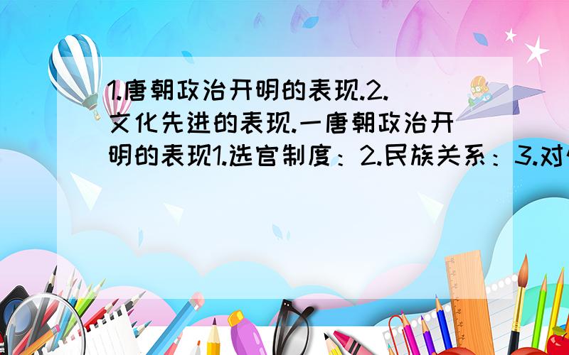 1.唐朝政治开明的表现.2.文化先进的表现.一唐朝政治开明的表现1.选官制度：2.民族关系：3.对外关系：二文化先进的表现1.科技：2.诗歌：3.书法：4.绘画：5.艺术宝库：（简洁一点的回答.越