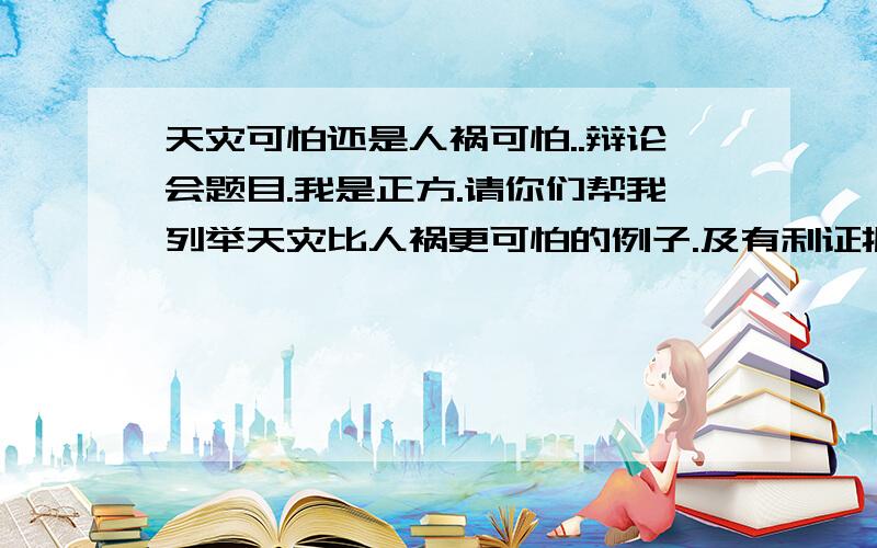 天灾可怕还是人祸可怕..辩论会题目.我是正方.请你们帮我列举天灾比人祸更可怕的例子.及有利证据.或有利的条件.信息等.如何去反驳对方观点.一针见血打败对方..在下感激不尽...要是答的