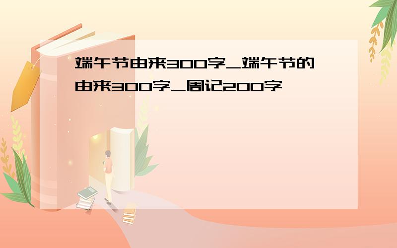 端午节由来300字_端午节的由来300字_周记200字