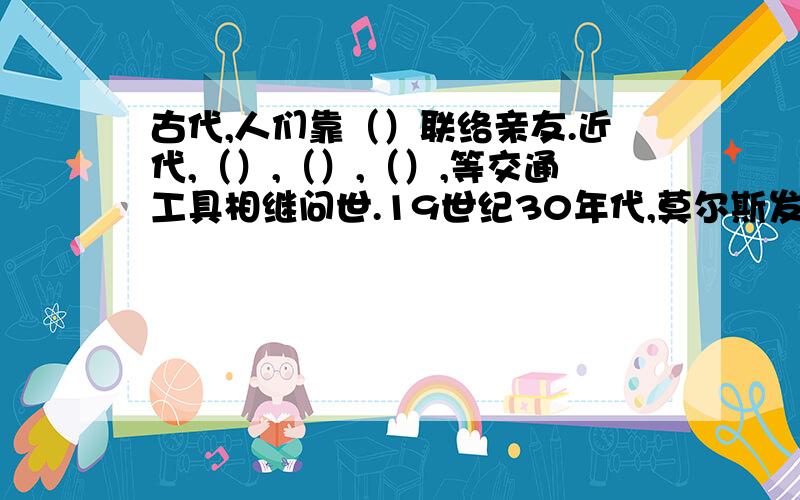 古代,人们靠（）联络亲友.近代,（）,（）,（）,等交通工具相继问世.19世纪30年代,莫尔斯发明了（）,贝尔发明了“（）,是信息传输更便捷.1984年（）问世后得以普及,如今坐在家里轻点鼠标,