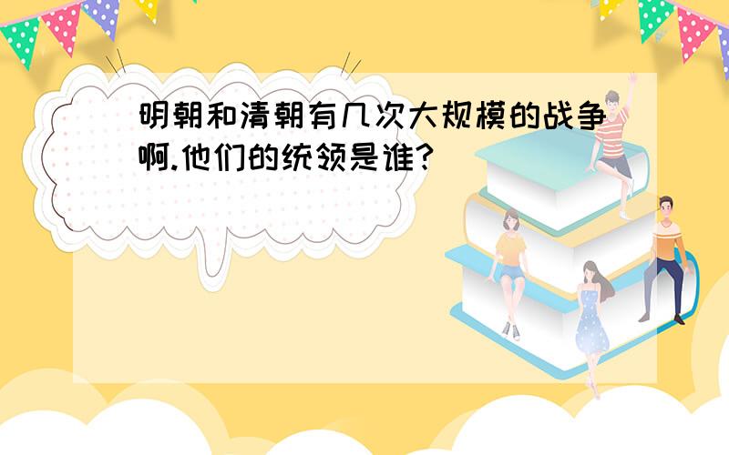 明朝和清朝有几次大规模的战争啊.他们的统领是谁?