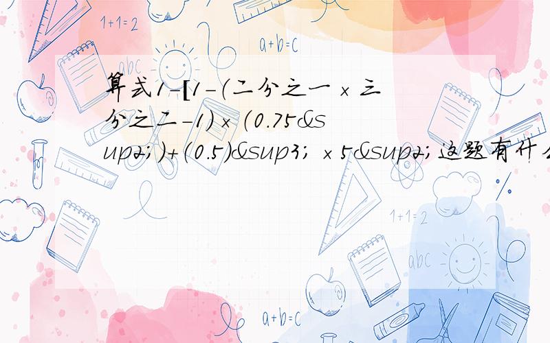 算式1-[1-（二分之一×三分之二-1）×（0.75²）+（0.5）³×5²这题有什么简便算法吗?都清列出算式~那个符号0.75是平方 0.5是立方 5是平方~