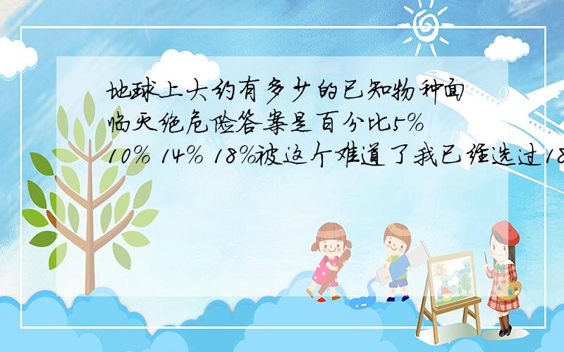 地球上大约有多少的已知物种面临灭绝危险答案是百分比5% 10% 14% 18%被这个难道了我已经选过18%了，是错的！所以你说的赵老师也不一定是对的！