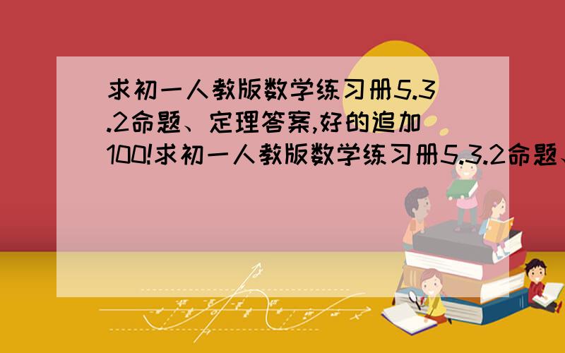 求初一人教版数学练习册5.3.2命题、定理答案,好的追加100!求初一人教版数学练习册5.3.2命题、定理答案,好的追加50在追加50=100