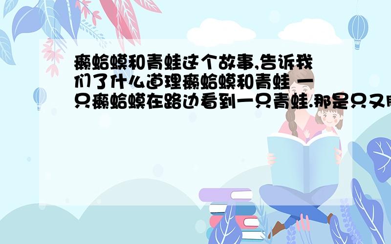 癞蛤蟆和青蛙这个故事,告诉我们了什么道理癞蛤蟆和青蛙 一只癞蛤蟆在路边看到一只青蛙.那是只又胖又老的青蛙.他坐在那里呻吟叹息着.癞蛤蟆说：“青蛙先生,不要呻吟叹息了.像我一样跳