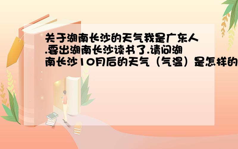 关于湖南长沙的天气我是广东人.要出湖南长沙读书了.请问湖南长沙10月后的天气（气温）是怎样的.像我这样出去要准备些什么.需要留意什么呢.我现在出要带什么样的衣服好.本人从没出过