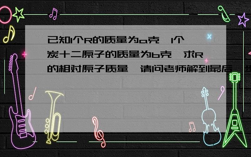 已知1个R的质量为a克,1个炭十二原子的质量为b克,求R的相对原子质量,请问老师解到最后一步“相对原子质量=a除以b/12=b分之12a”是什么意思啊,初学没看懂,