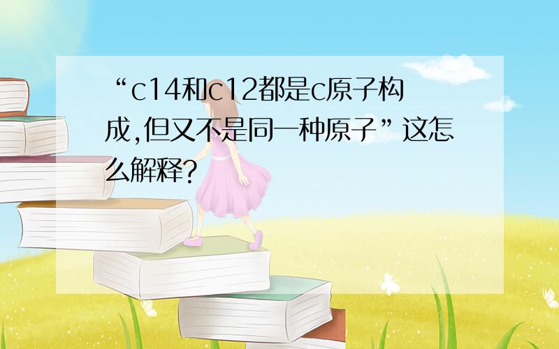 “c14和c12都是c原子构成,但又不是同一种原子”这怎么解释?