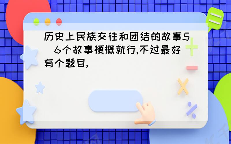 历史上民族交往和团结的故事5\6个故事梗概就行,不过最好有个题目,