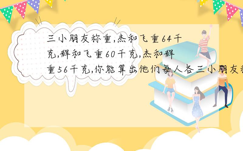 三小朋友称重,杰和飞重64千克,辉和飞重60千克,杰和辉重56千克,你能算出他们每人各三小朋友称重,杰和飞重64千克,辉和飞重60千克,杰和辉重56千克,你能算出他们每人各重多少千克？