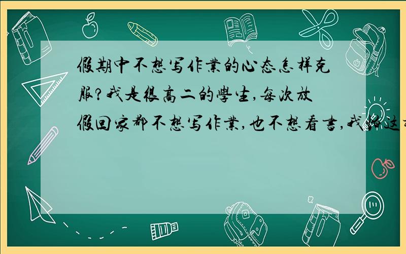 假期中不想写作业的心态怎样克服?我是很高二的学生,每次放假回家都不想写作业,也不想看书,我怕这样会影响学习.能有什么解决办法么?