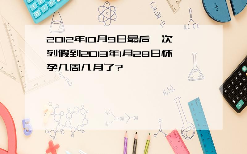 2012年10月9日最后一次列假到2013年1月28日怀孕几周几月了?