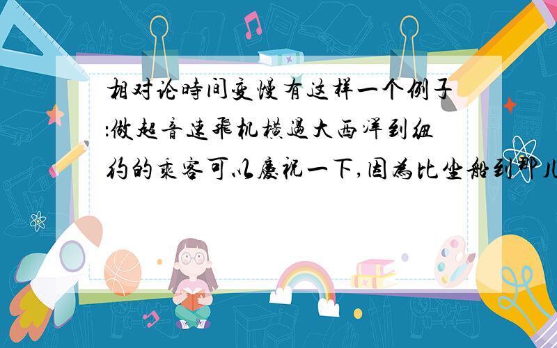 相对论时间变慢有这样一个例子：做超音速飞机横过大西洋到纽约的乘客可以庆祝一下,因为比坐船到那儿年轻了20纳秒.这个实验真的做过,用的是原子钟来测量.但是我突然理解不了,运动的时