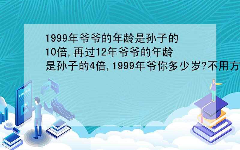 1999年爷爷的年龄是孙子的10倍,再过12年爷爷的年龄是孙子的4倍,1999年爷你多少岁?不用方程,有时是“爷爷和孙子的年龄差是一定,把他们两人的年龄差看作单位“1”1999年爷爷的年龄是孙子的10