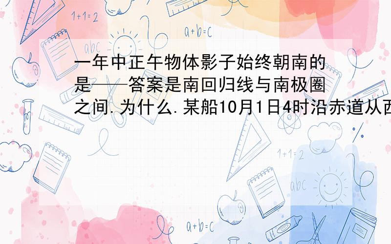 一年中正午物体影子始终朝南的是——答案是南回归线与南极圈之间.为什么.某船10月1日4时沿赤道从西经165度出发,向西行驶三天,到达东经165度,该地时间是----答案为10月5日4时.我觉得是2时啊