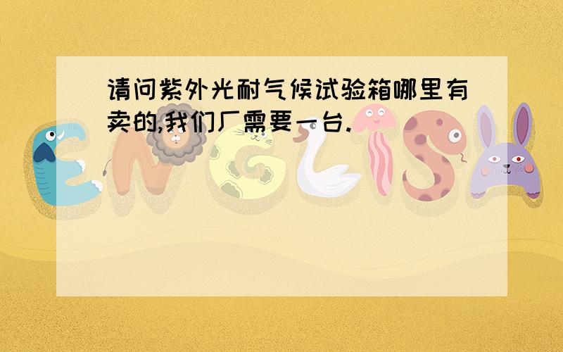 请问紫外光耐气候试验箱哪里有卖的,我们厂需要一台.