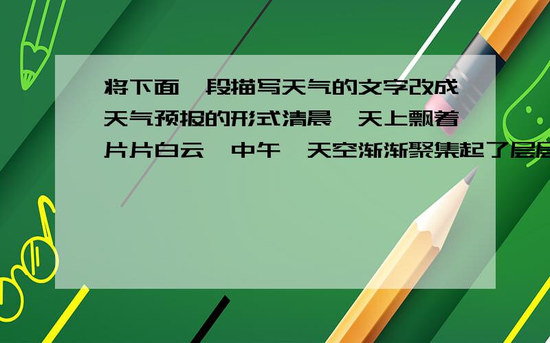 将下面一段描写天气的文字改成天气预报的形式清晨,天上飘着片片白云,中午,天空渐渐聚集起了层层阴云,到了下午,便下起了蒙蒙细雨.轻风拂面,使人略感凉意