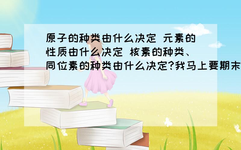 原子的种类由什么决定 元素的性质由什么决定 核素的种类、同位素的种类由什么决定?我马上要期末考试了,关系到以后的分班