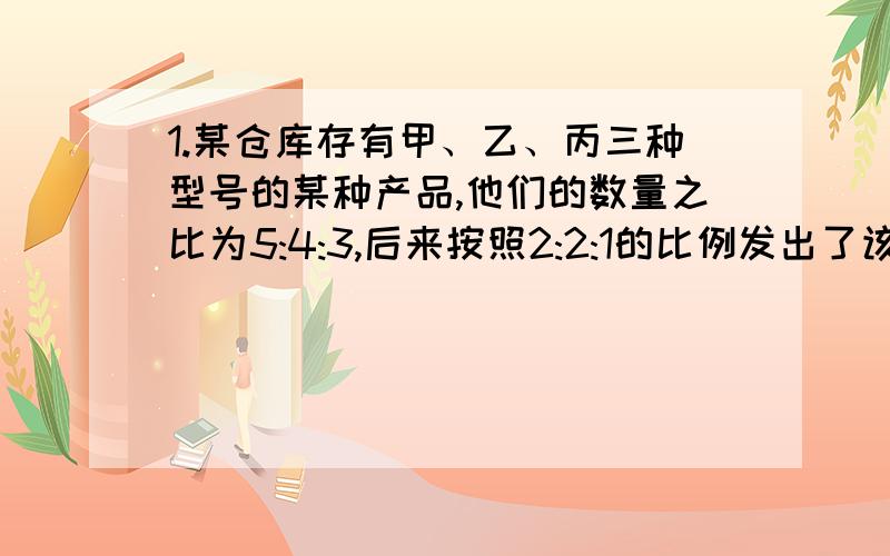 1.某仓库存有甲、乙、丙三种型号的某种产品,他们的数量之比为5:4:3,后来按照2:2:1的比例发出了该产品总量的一半.求仓库中剩余的该产品中,三种型号的产品数量之比是多少?2.容器内有铁木黑