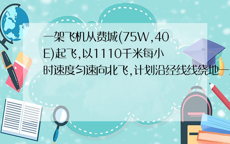 一架飞机从费城(75W,40E)起飞,以1110千米每小时速度匀速向北飞,计划沿经线线绕地一周,因故在我国四川内江(29.5N)降落,请回答:1,飞机飞行了几小时?2,内江经度是多少?3,若飞机起飞时费城为10月1