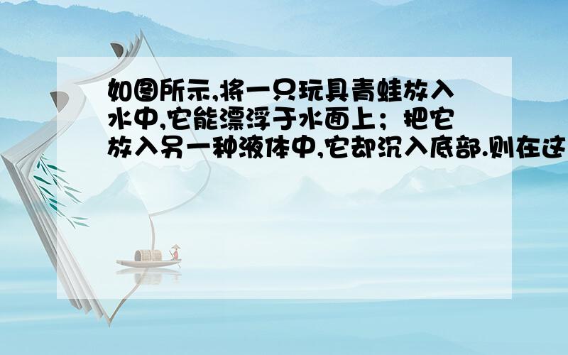 如图所示,将一只玩具青蛙放入水中,它能漂浮于水面上；把它放入另一种液体中,它却沉入底部.则在这两种情况下这只玩具青蛙受到的浮力大小相比铰A．在水中受到的浮力较大 B．在另一种液