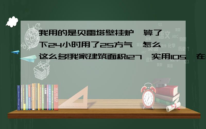 我用的是贝雷塔壁挂炉,算了一下24小时用了25方气,怎么这么多!我家建筑面积127,实用105,在11楼,就这我还是把温度调到最低.还有就是，我的壁挂炉怎么一直开着呀，不是说到设定温度就会熄火