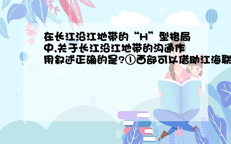 在长江沿江地带的“H”型格局中,关于长江沿江地带的沟通作用叙述正确的是?①西部可以借助江海联运,进入国际市场②沿江地带是东部沿海产业向中西部推进的通道③沿江地带从东到西将上