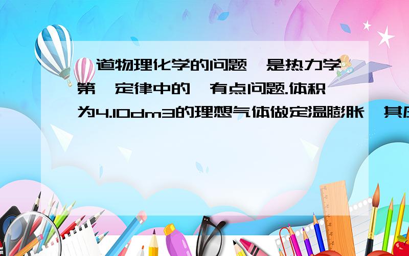 一道物理化学的问题,是热力学第一定律中的,有点问题.体积为4.10dm3的理想气体做定温膨胀,其压力从10的6次方Pa降到10的5次方Pa,计算此过程所能做出的最大功?题目中没有给出温度是多少,能算