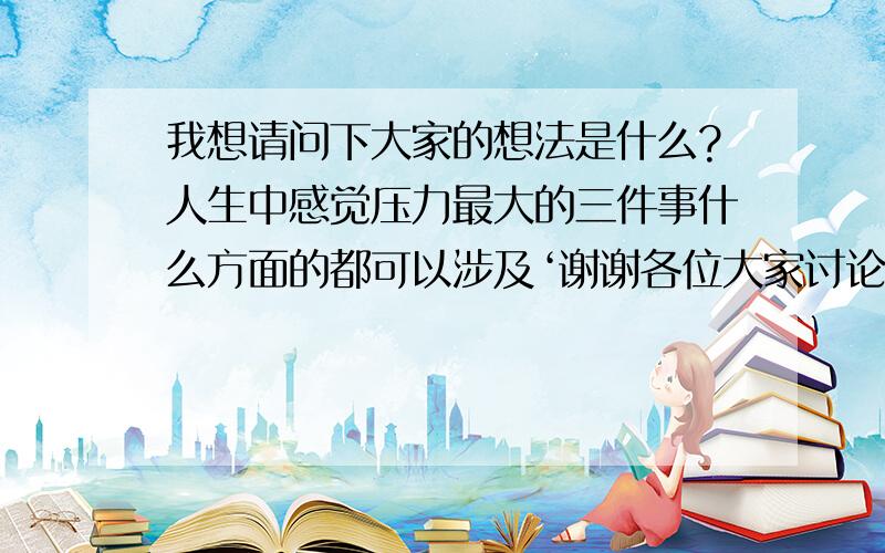 我想请问下大家的想法是什么?人生中感觉压力最大的三件事什么方面的都可以涉及‘谢谢各位大家讨论下这个话题,懂英文的也可以用英文交流hehe本人也热爱英文