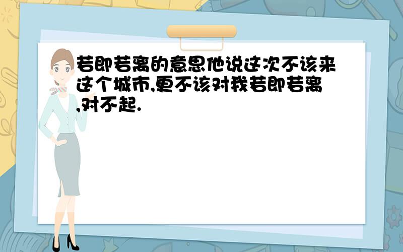 若即若离的意思他说这次不该来这个城市,更不该对我若即若离,对不起.