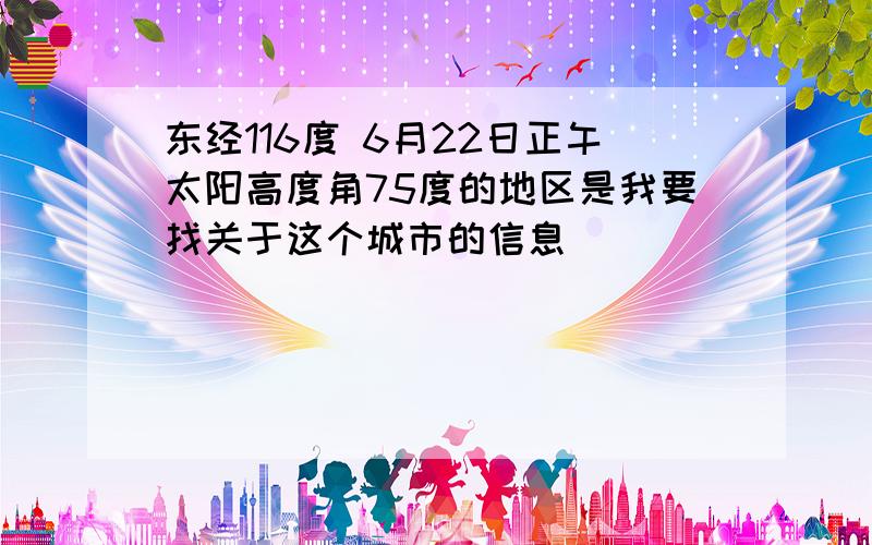 东经116度 6月22日正午太阳高度角75度的地区是我要找关于这个城市的信息