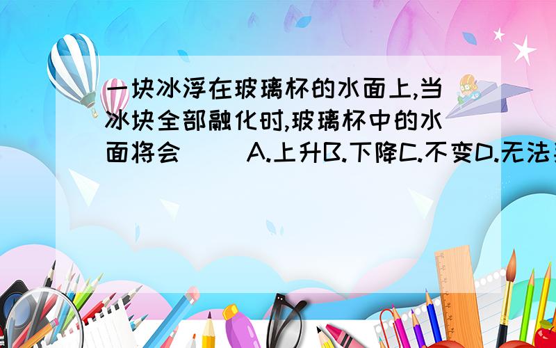 一块冰浮在玻璃杯的水面上,当冰块全部融化时,玻璃杯中的水面将会（ ）A.上升B.下降C.不变D.无法判断（1）上题中,若冰块伏在盐水中,当冰块全部融化后,水面将会（ ）A.上升B.下降C.不变D.无