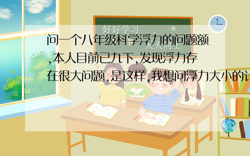 问一个八年级科学浮力的问题额,本人目前已九下,发现浮力存在很大问题,是这样,我想问浮力大小的计算这个问题有3个公式,称量法不必多说,主要是阿基米德原理法和F浮=G（物体处于漂浮或悬