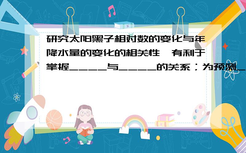 研究太阳黑子相对数的变化与年降水量的变化的相关性,有利于掌握____与____的关系；为预测____或____提供新的证据.拜托请填空.