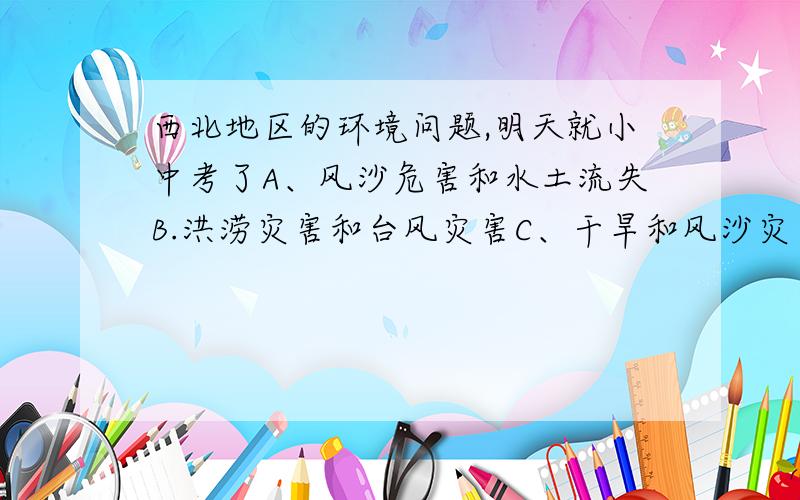 西北地区的环境问题,明天就小中考了A、风沙危害和水土流失B.洪涝灾害和台风灾害C、干旱和风沙灾害D、寒冷和水土流失