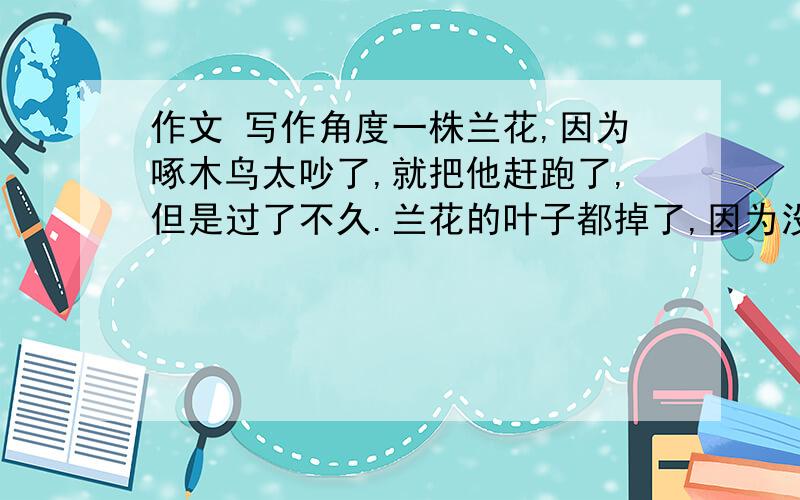 作文 写作角度一株兰花,因为啄木鸟太吵了,就把他赶跑了,但是过了不久.兰花的叶子都掉了,因为没了啄木鸟驱虫.用这个材料去写一篇作文,中心应该是什么?能给篇范文追15分