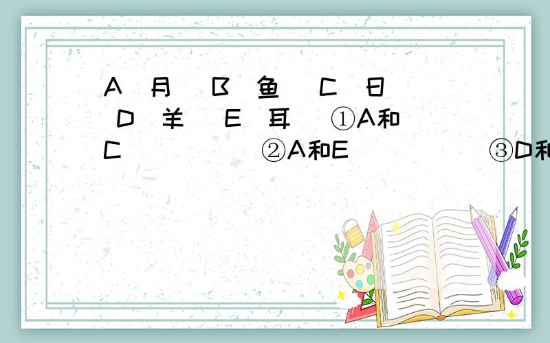 A（月） B（鱼） C（日） D（羊） E（耳） ①A和C_____ ②A和E_____ ③D和B_____ ④C和B_____ ⑤C和E_____六年级上册《快乐寒假》第五页