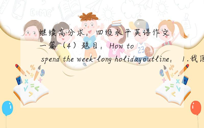 继续高分求：四级水平英语作文一篇（4）题目：How to spend the week-long holidayoutline： 1.我国实行“五一”,“十一”长假休息制.          2.我是如何度假的.（举例说明）.          3.我对长假休息制