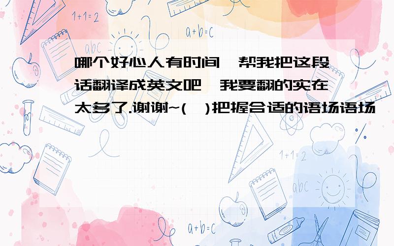 哪个好心人有时间,帮我把这段话翻译成英文吧,我要翻的实在太多了.谢谢~(一)把握合适的语场语场,即话语范围,是指在交际过程中实际发生的事,以及参与者所从事的活动,其中语言活动是重要