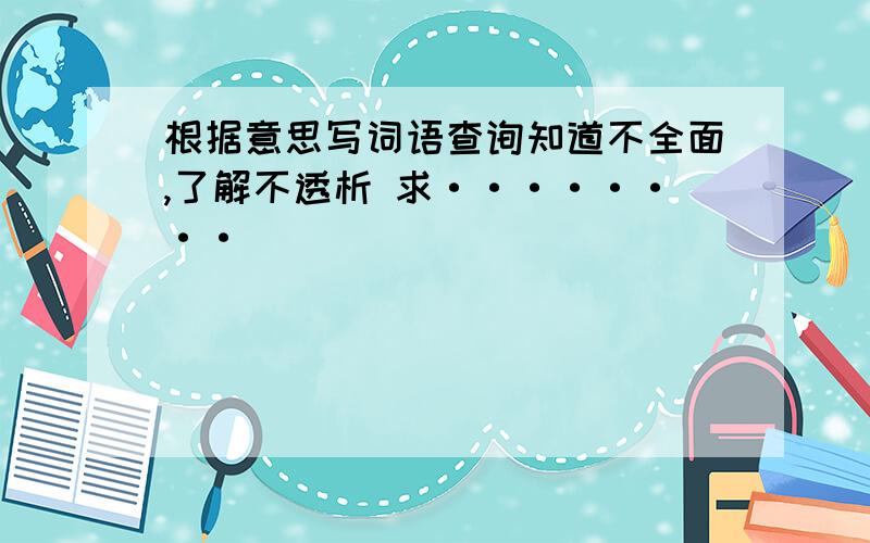 根据意思写词语查询知道不全面,了解不透析 求········