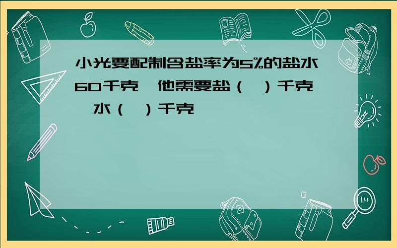 小光要配制含盐率为5%的盐水60千克,他需要盐（ ）千克,水（ ）千克